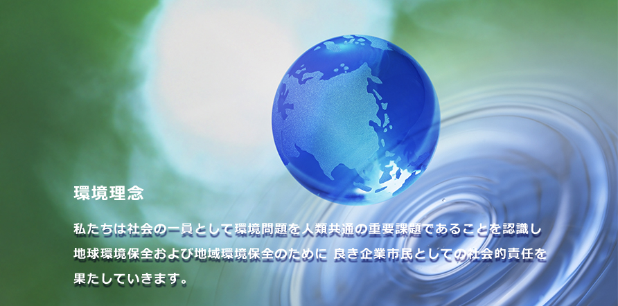 環境理念 私たちは社会の一員として環境問題を人類共通の重要課題であることを認識し 地球環境保全および地域環境保全のために 良き企業市民としての社会的責任を果たしていきます。